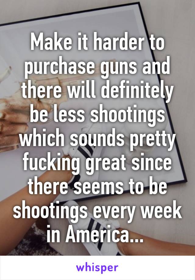 Make it harder to purchase guns and there will definitely be less shootings which sounds pretty fucking great since there seems to be shootings every week in America... 