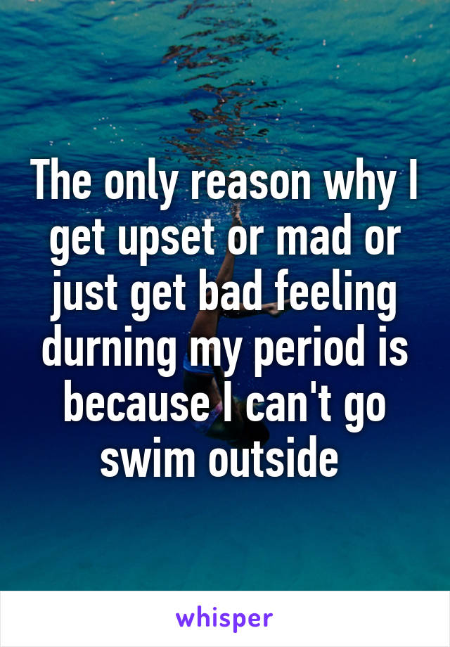 The only reason why I get upset or mad or just get bad feeling durning my period is because I can't go swim outside 