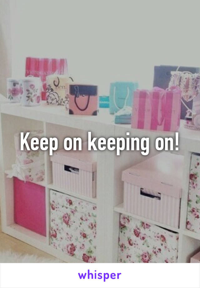 Keep on keeping on!