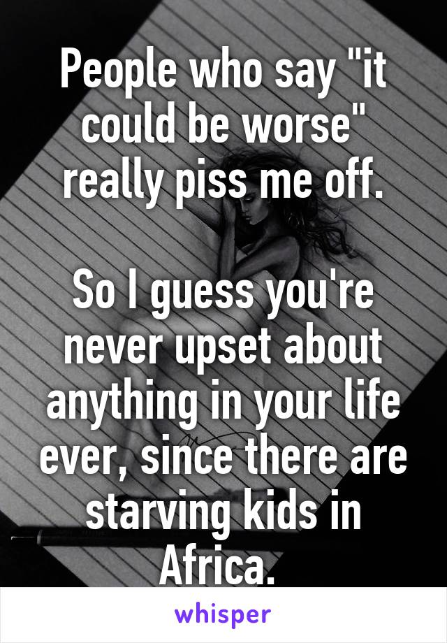 People who say "it could be worse" really piss me off.

So I guess you're never upset about anything in your life ever, since there are starving kids in Africa. 