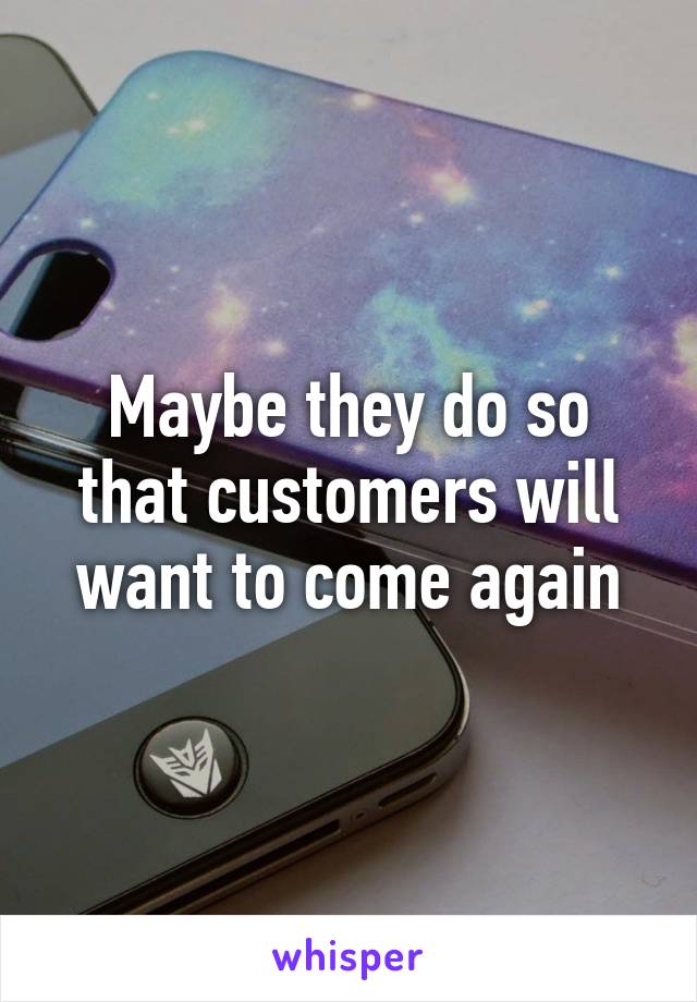 Maybe they do so that customers will want to come again