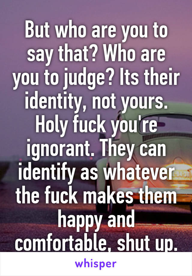 But who are you to say that? Who are you to judge? Its their identity, not yours. Holy fuck you're ignorant. They can identify as whatever the fuck makes them happy and comfortable, shut up.