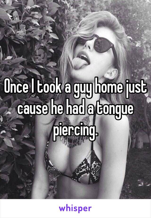 Once I took a guy home just cause he had a tongue piercing. 