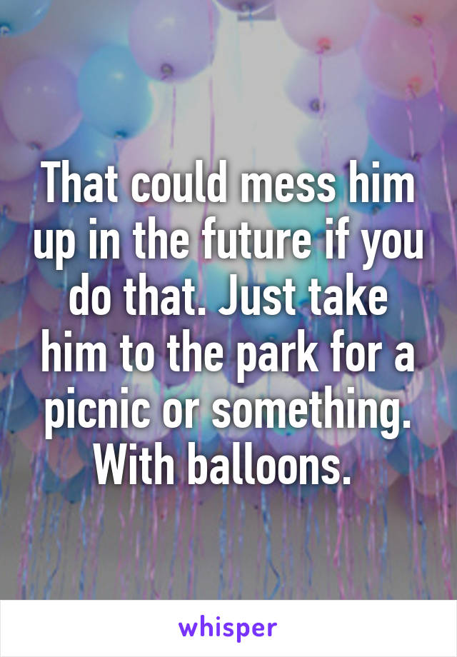 That could mess him up in the future if you do that. Just take him to the park for a picnic or something. With balloons. 