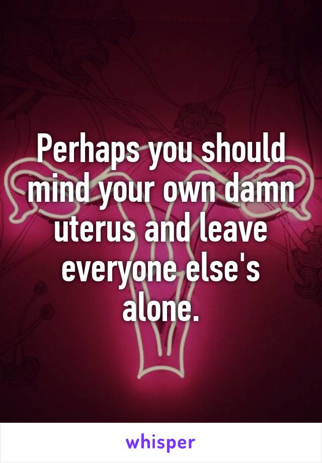 Perhaps you should mind your own damn uterus and leave everyone else's alone.