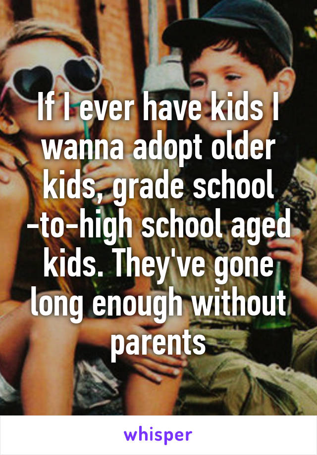 If I ever have kids I wanna adopt older kids, grade school -to-high school aged kids. They've gone long enough without parents