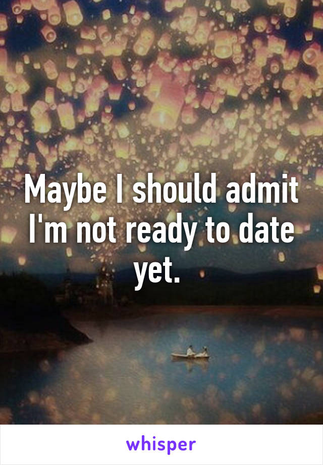 Maybe I should admit I'm not ready to date yet. 