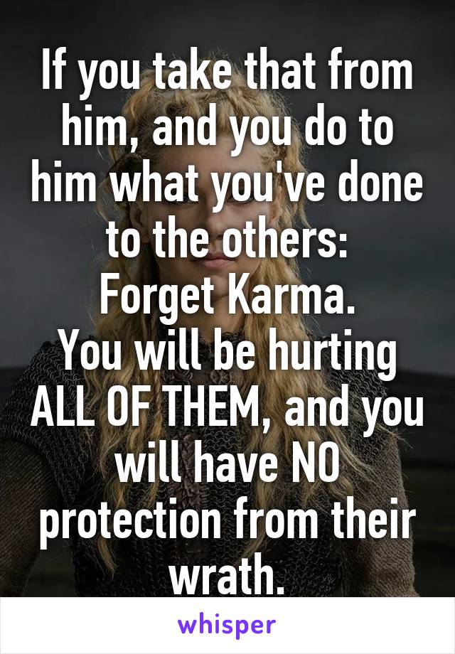 If you take that from him, and you do to him what you've done to the others:
Forget Karma.
You will be hurting ALL OF THEM, and you will have NO protection from their wrath.