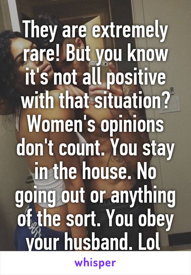 They are extremely rare! But you know it's not all positive with that situation? Women's opinions don't count. You stay in the house. No going out or anything of the sort. You obey your husband. Lol 