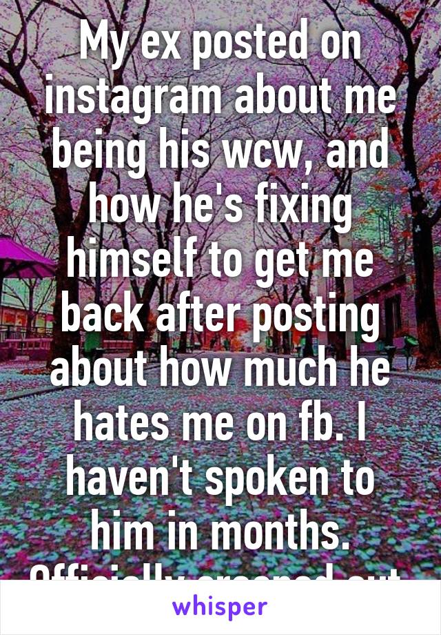 My ex posted on instagram about me being his wcw, and how he's fixing himself to get me back after posting about how much he hates me on fb. I haven't spoken to him in months. Officially creeped out.