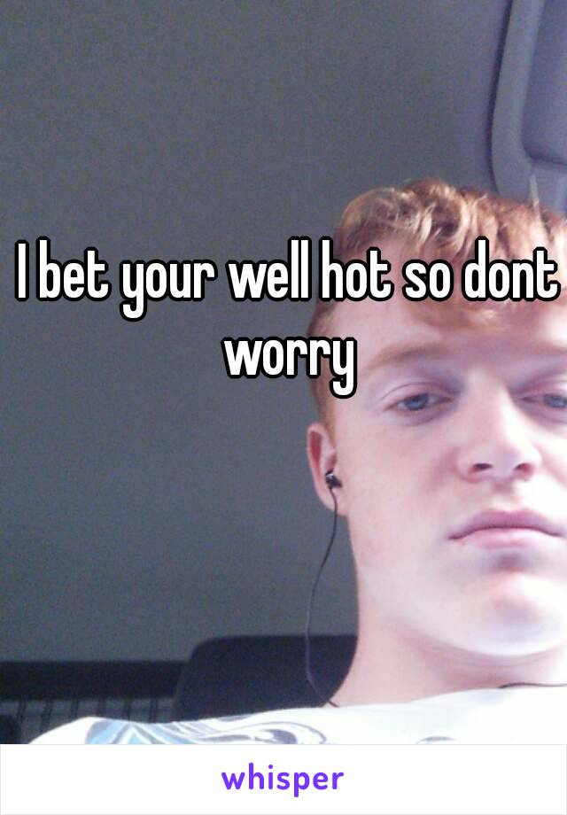 I bet your well hot so dont worry 