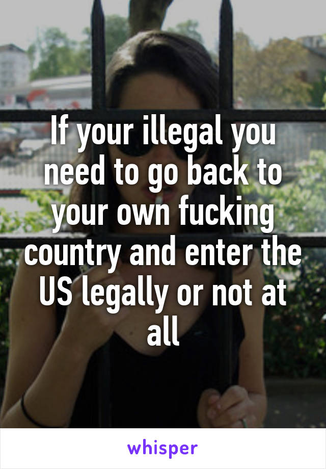 If your illegal you need to go back to your own fucking country and enter the US legally or not at all