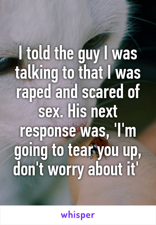 I told the guy I was talking to that I was raped and scared of sex. His next response was, 'I'm going to tear you up, don't worry about it' 