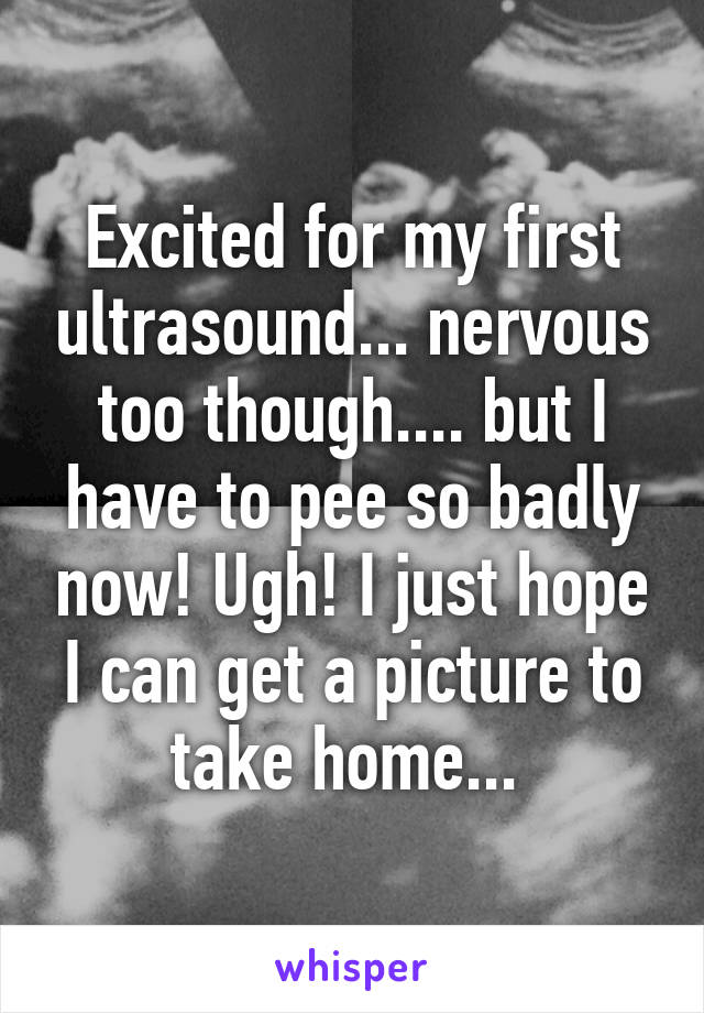 Excited for my first ultrasound... nervous too though.... but I have to pee so badly now! Ugh! I just hope I can get a picture to take home... 