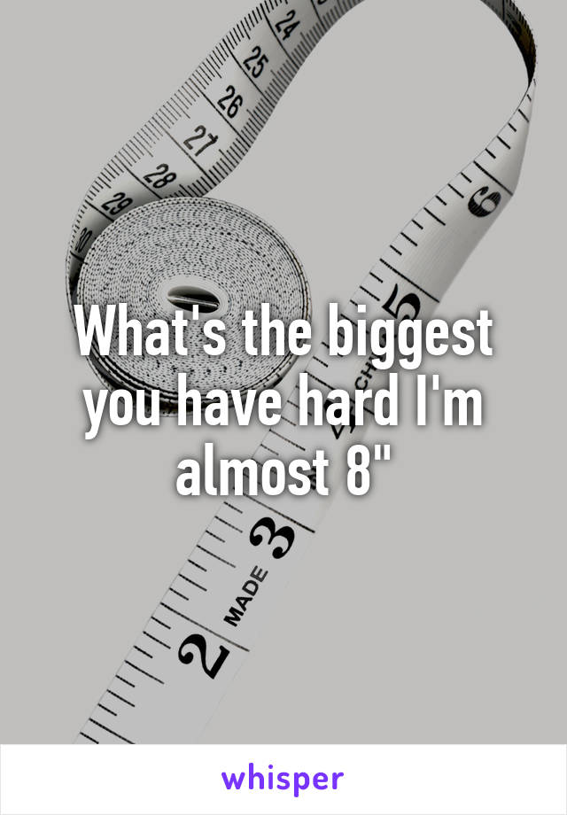 What's the biggest you have hard I'm almost 8"