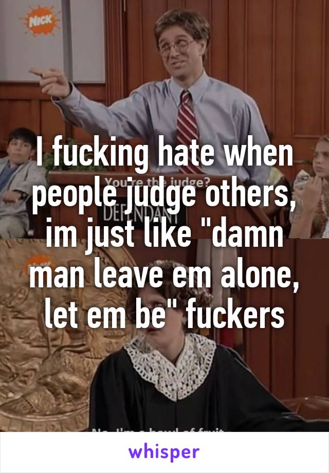 I fucking hate when people judge others, im just like "damn man leave em alone, let em be" fuckers