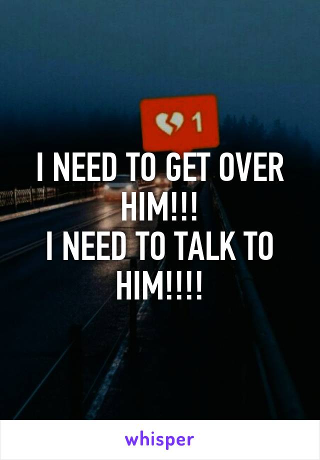 I NEED TO GET OVER HIM!!!
I NEED TO TALK TO HIM!!!!