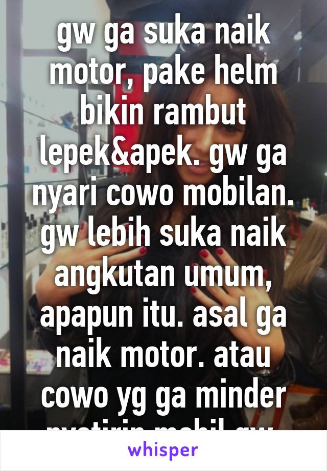 gw ga suka naik motor, pake helm bikin rambut lepek&apek. gw ga nyari cowo mobilan. gw lebih suka naik angkutan umum, apapun itu. asal ga naik motor. atau cowo yg ga minder nyetirin mobil gw.