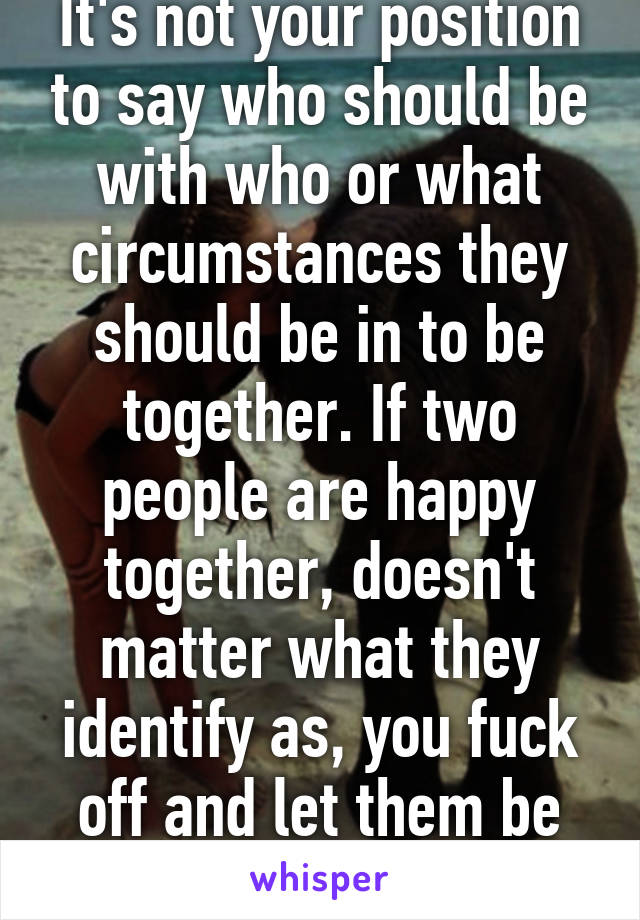 It's not your position to say who should be with who or what circumstances they should be in to be together. If two people are happy together, doesn't matter what they identify as, you fuck off and let them be happy.