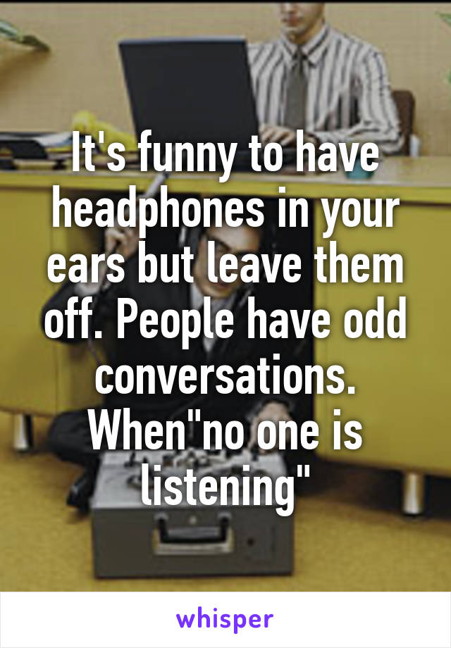 It's funny to have headphones in your ears but leave them off. People have odd conversations. When"no one is listening"