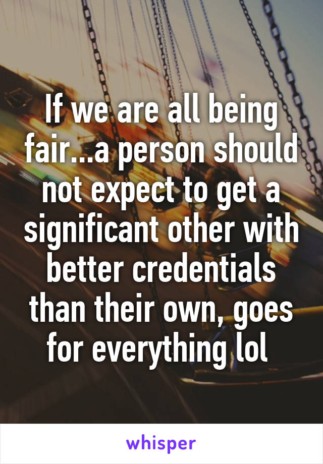 If we are all being fair...a person should not expect to get a significant other with better credentials than their own, goes for everything lol 