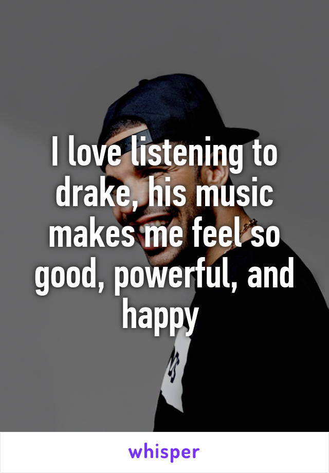 I love listening to drake, his music makes me feel so good, powerful, and happy 