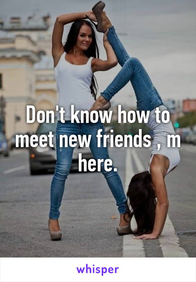 Don't know how to meet new friends , m here.