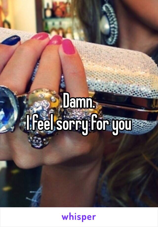 Damn.
I feel sorry for you 