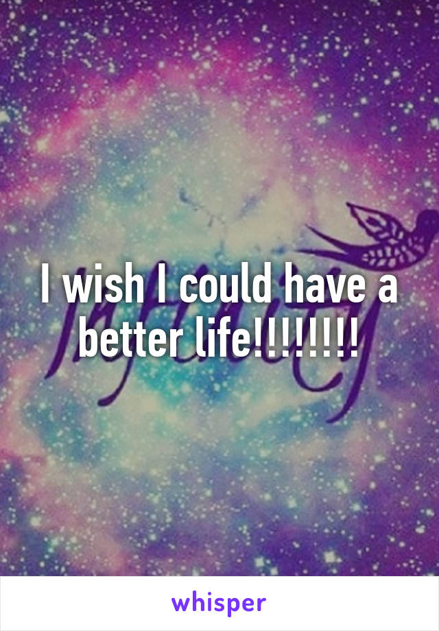 I wish I could have a better life!!!!!!!!