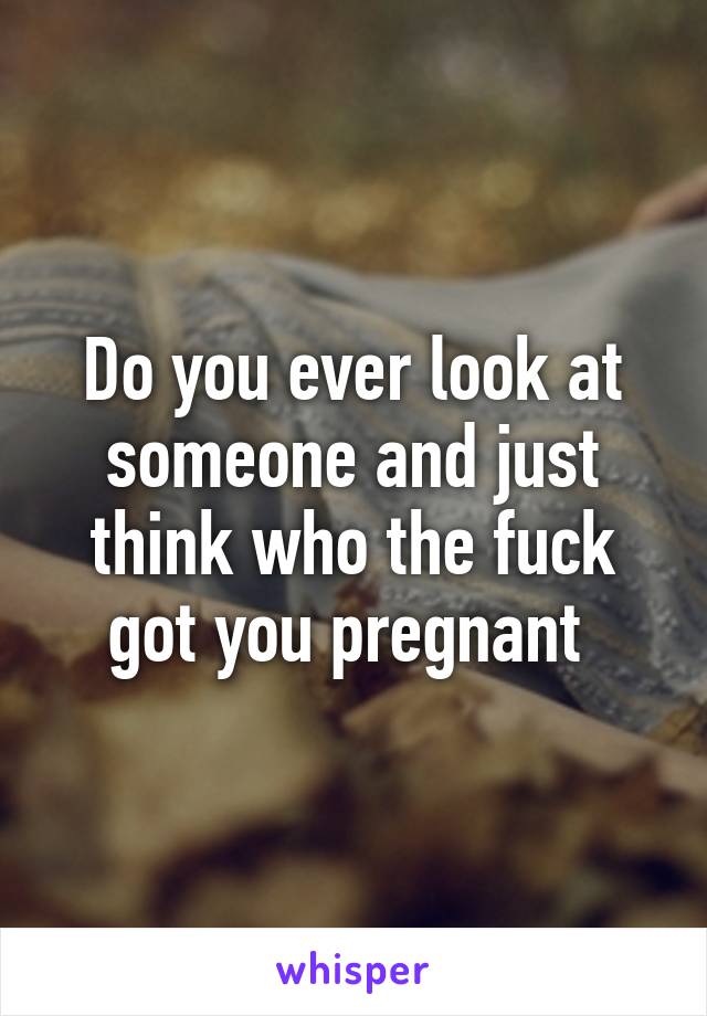 Do you ever look at someone and just think who the fuck got you pregnant 