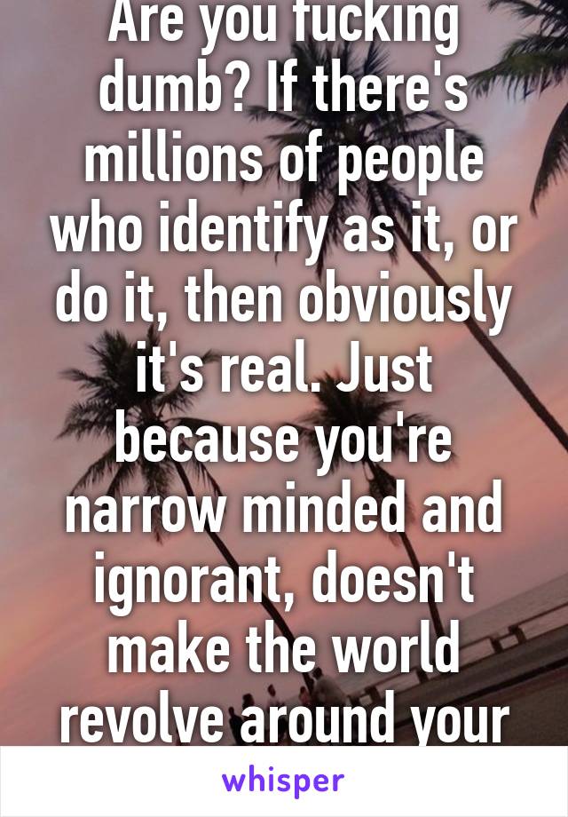 Are you fucking dumb? If there's millions of people who identify as it, or do it, then obviously it's real. Just because you're narrow minded and ignorant, doesn't make the world revolve around your opinions.