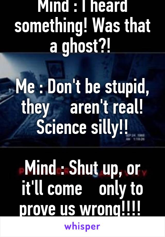 Mind : I heard something! Was that a ghost?! 

Me : Don't be stupid, they     aren't real! Science silly!!

Mind : Shut up, or it'll come    only to prove us wrong!!!! 
