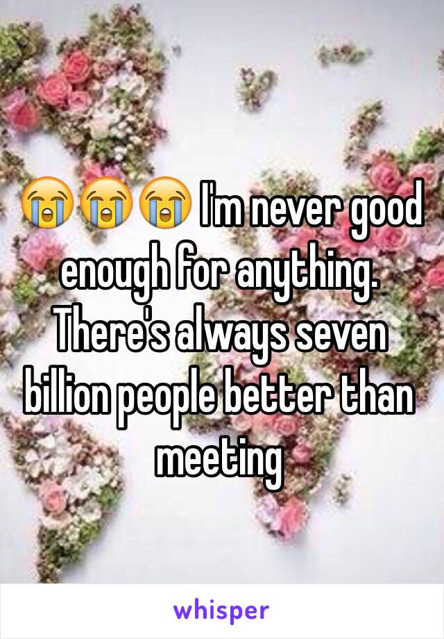 😭😭😭 I'm never good enough for anything. There's always seven billion people better than meeting 