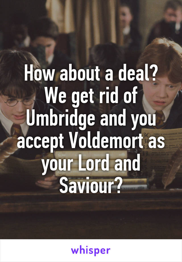 How about a deal? We get rid of Umbridge and you accept Voldemort as your Lord and Saviour?