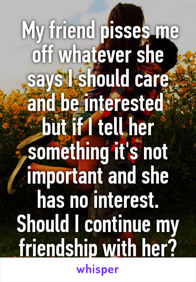  My friend pisses me off whatever she says I should care and be interested  but if I tell her something it's not important and she has no interest. Should I continue my friendship with her?