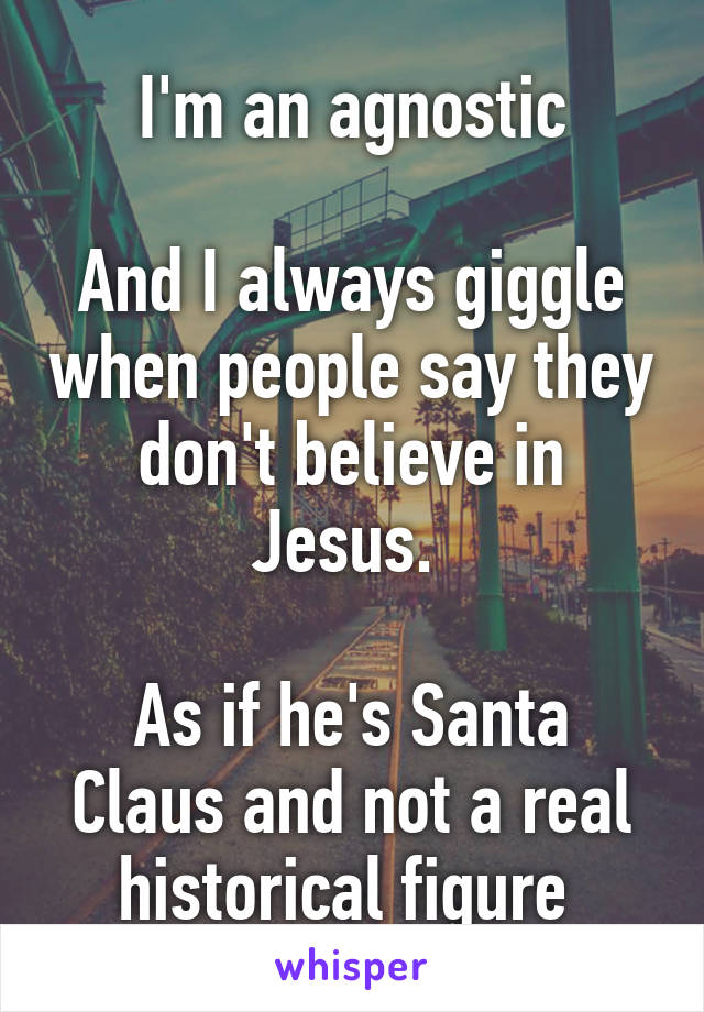 I'm an agnostic

And I always giggle when people say they don't believe in Jesus. 

As if he's Santa Claus and not a real historical figure 