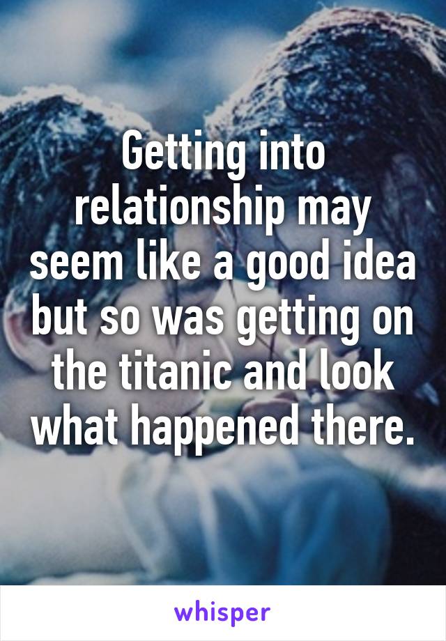 Getting into relationship may seem like a good idea but so was getting on the titanic and look what happened there. 