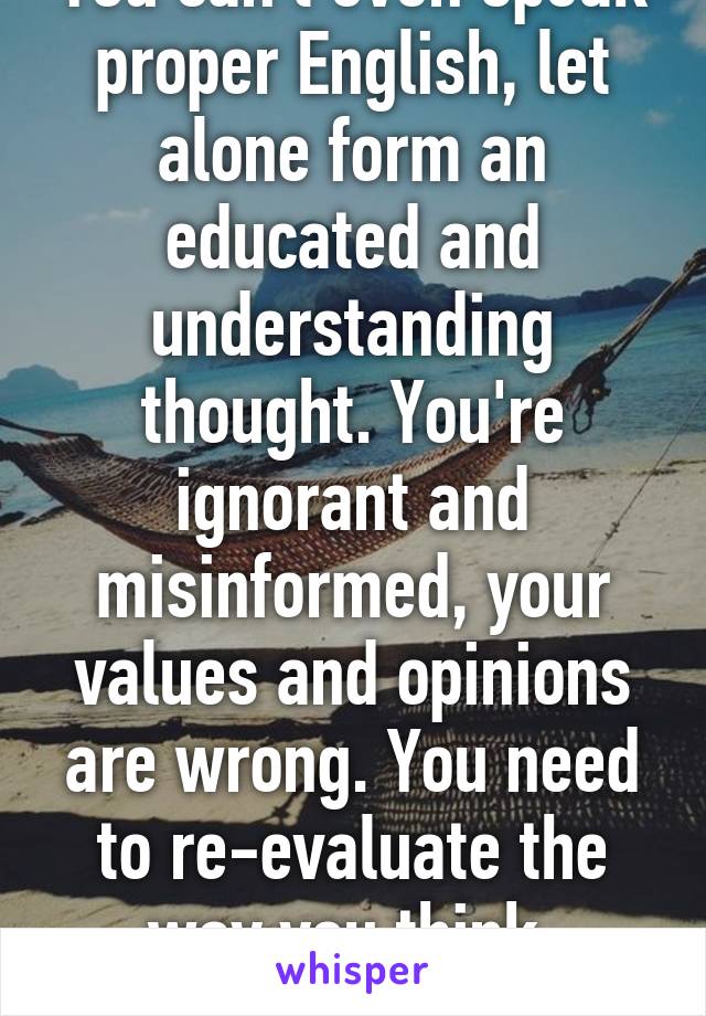 You can't even speak proper English, let alone form an educated and understanding thought. You're ignorant and misinformed, your values and opinions are wrong. You need to re-evaluate the way you think, asshole.