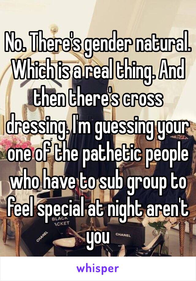 No. There's gender natural. Which is a real thing. And then there's cross dressing. I'm guessing your one of the pathetic people who have to sub group to feel special at night aren't you