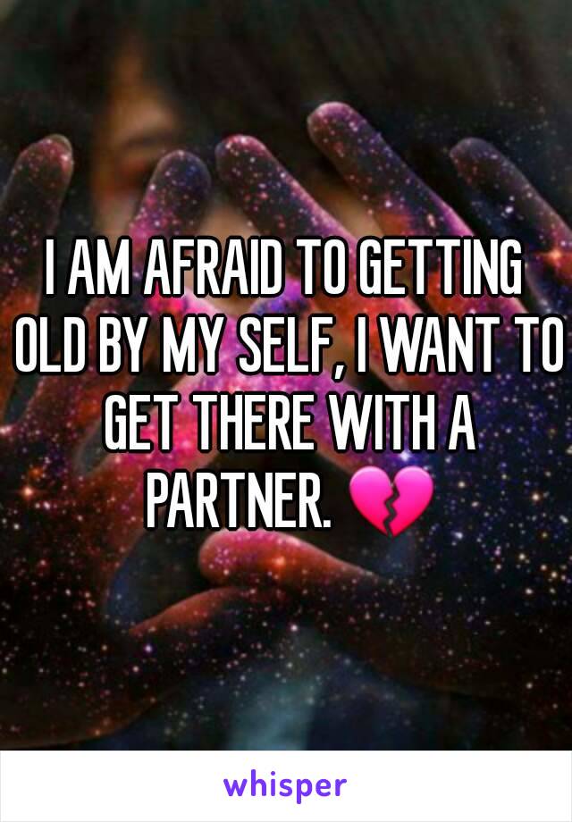 I AM AFRAID TO GETTING OLD BY MY SELF, I WANT TO GET THERE WITH A PARTNER. 💔