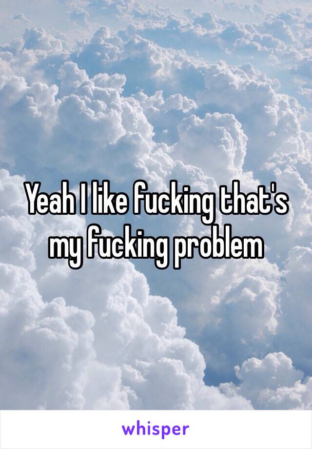 Yeah I like fucking that's my fucking problem 
