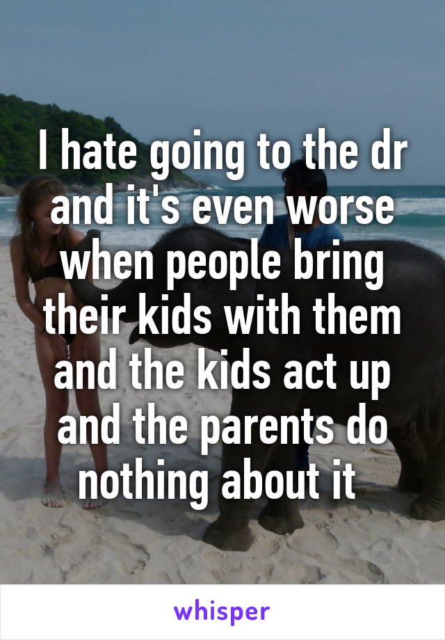 I hate going to the dr and it's even worse when people bring their kids with them and the kids act up and the parents do nothing about it 