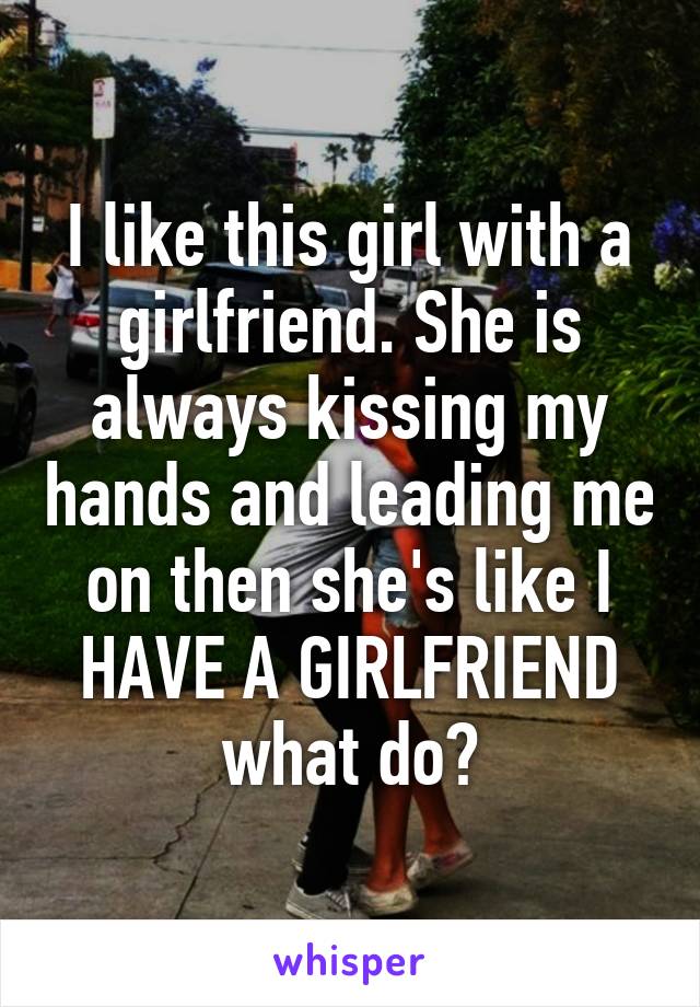 I like this girl with a girlfriend. She is always kissing my hands and leading me on then she's like I HAVE A GIRLFRIEND what do?