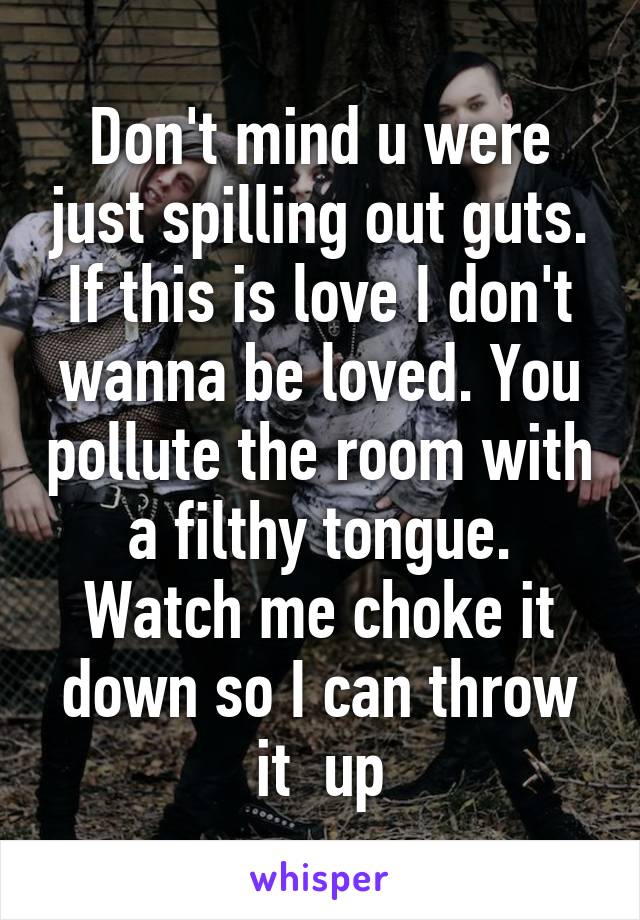 Don't mind u were just spilling out guts. If this is love I don't wanna be loved. You pollute the room with a filthy tongue.
Watch me choke it down so I can throw it  up