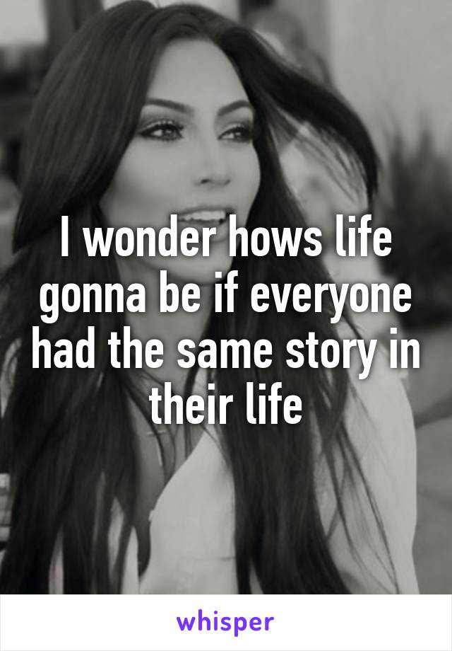 I wonder hows life gonna be if everyone had the same story in their life