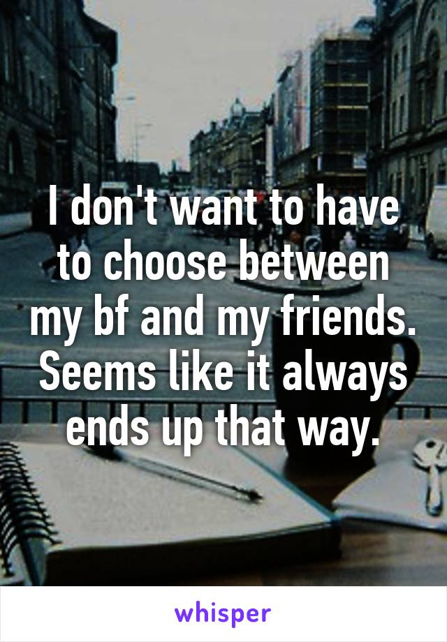 I don't want to have to choose between my bf and my friends. Seems like it always ends up that way.