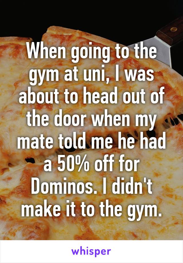 When going to the gym at uni, I was about to head out of the door when my mate told me he had a 50% off for Dominos. I didn't make it to the gym.