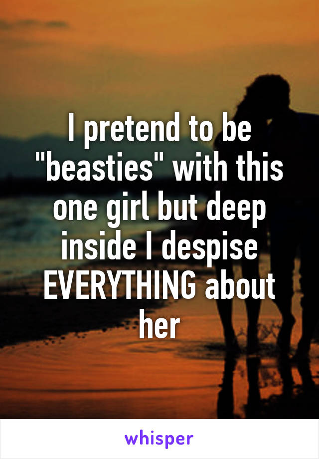 I pretend to be "beasties" with this one girl but deep inside I despise EVERYTHING about her