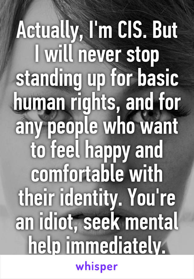 Actually, I'm CIS. But I will never stop standing up for basic human rights, and for any people who want to feel happy and comfortable with their identity. You're an idiot, seek mental help immediately.