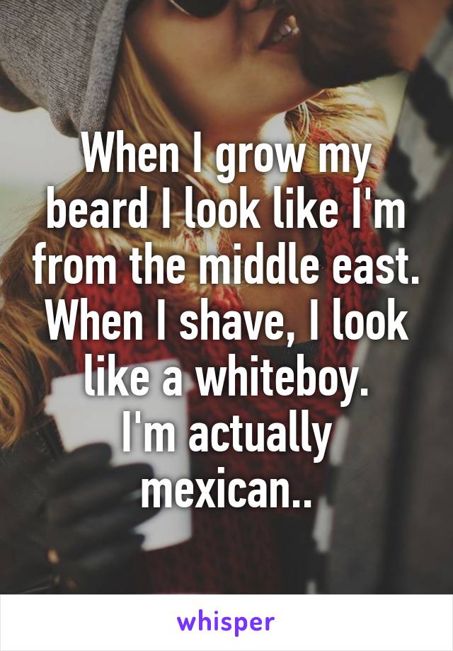 When I grow my beard I look like I'm from the middle east.
When I shave, I look like a whiteboy.
I'm actually mexican..